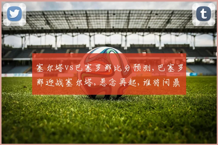 塞尔塔vs巴塞罗那比分预测,巴塞罗那迎战塞尔塔,悬念再起,谁将问鼎