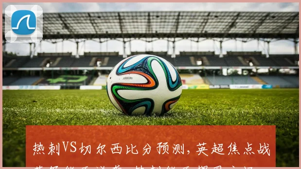 热刺VS切尔西比分预测,英超焦点战蓝军能否逆袭,热刺能否捍卫主场