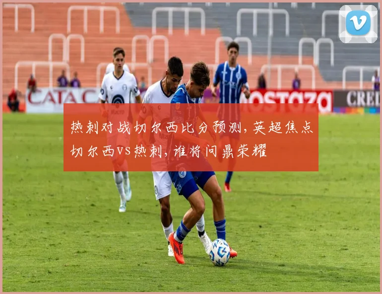 热刺对战切尔西比分预测,英超焦点切尔西vs热刺,谁将问鼎荣耀